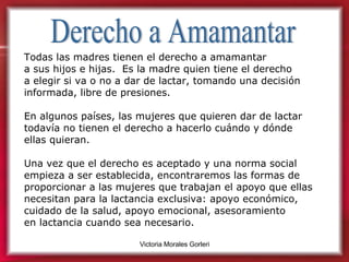 Derecho a Amamantar Todas las madres tienen el derecho a amamantar  a sus hijos e hijas.  Es la madre quien tiene el derecho  a elegir si va o no a dar de lactar, tomando una decisión informada, libre de presiones. En algunos países, las mujeres que quieren dar de lactar todavía no tienen el derecho a hacerlo cuándo y dónde ellas quieran. Una vez que el derecho es aceptado y una norma social empieza a ser establecida, encontraremos las formas de proporcionar a las mujeres que trabajan el apoyo que ellas necesitan para la lactancia exclusiva: apoyo económico, cuidado de la salud, apoyo emocional, asesoramiento  en lactancia cuando sea necesario. 