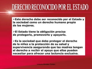 DERECHO RECONOCIDO POR EL ESTADO Este derecho debe ser reconocido por el Estado y la sociedad como un derecho humano propio  de las mujeres. El Estado tiene la obligación precisa  de protegerlo, promoverlo y apoyarlo. Es la sociedad que debe proteger el derecho  de la niñez a la protección de su salud y supervivencia asegurando que las madres tengan el derecho a recibir el apoyo que ellas pueden necesitar para ofrecer una lactancia exclusiva. 
