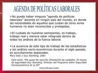 AGENDA DE POLÍTICAS LABORALES No puede haber ninguna “agenda de políticas laborales” decente en ningún país del mundo, en donde las necesidades de aquellos que cuidan de otros seres humanos no sean reconocidas y protegidas.  El cuidado de nuestros semejantes, es trabajo,  trabajo real y merece estar integrado dentro de  todos los análisis de la fuerza laboral.  La ausencia de este tipo de trabajo de las estadísticas  y los análisis socio-económicos durante el siglo pasado, es sencillamente deplorable.   Mary Daly y Guy Standing, 2001 Care work: The quest for security (Prestación de cuidados: En busca de seguridad) Guy Standing: Director del Programa sobre Seguridad Socioeconómica de la OIT  
