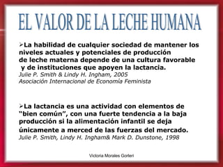 EL VALOR DE LA LECHE HUMANA La habilidad de cualquier sociedad de mantener los niveles actuales y potenciales de producción  de leche materna depende de una cultura favorable y de instituciones que apoyen la lactancia.   Julie P. Smith & Lindy H. Ingham, 2005 Asociación Internacional de Economía Feminista La lactancia es una actividad con elementos de “bien común”, con una fuerte tendencia a la baja producción si la alimentación infantil se deja únicamente a merced de las fuerzas del mercado.   Julie P. Smith, Lindy H. Ingham& Mark D. Dunstone, 1998   