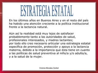 ESTRATEGIA ESTATAL En los últimos años en Buenos Aires y en el resto del país ha habido una atención creciente a la política institucional frente a la lactancia natural.  Aún así la realidad está muy lejos de satisfacer probablemente tanto a las autoridades de salud, profesionales interesados, y madres lactantes;  por todo ello creo necesario articular una estrategia estatal específica de promoción, protección y apoyo a la lactancia materna, debido a la importancia que ésta tiene en cuanto a las políticas de salud preventiva al niño/a y/o adulto/a,  y a la salud de la mujer.  
