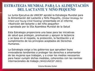 ESTRATEGIA MUNDIAL PARA LA ALIMENTACIÓN  DEL LACTANTE Y NIÑO PEQUEÑO La Junta Ejecutiva de UNICEF aprobó la Estrategia Mundial para la Alimentación del Lactante y Niño Pequeño,  (Global Strategy for Infant and Young Child Feeding)  presentada en el informe «Nutrición del lactante y del niño pequeño»  y aprobada por la 55a Asamblea Mundial de la Salud Esta Estrategia proporciona una base para las iniciativas  de salud que protejan, promuevan y apoyen la lactancia  y se basa en el respeto, la protección, la facilitación y el cumplimiento de los principios aceptados de Derechos Humanos.  La Estrategia exige a los gobiernos que aprueben leyes innovadoras tendientes a proteger los derechos a amamantar de las mujeres que trabajan, y a crear los medios necesarios para hacer cumplir dichas medidas, coherentes con las normas internacionales de trabajo  (WHO/UNICEF 2003). 
