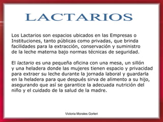LACTARIOS Los Lactarios son espacios ubicados en las Empresas o Instituciones, tanto públicas como privadas, que brinda facilidades para la extracción, conservación y suministro  de la leche materna bajo normas técnicas de seguridad. El  lactario  es una pequeña oficina con una mesa, un sillón  y una heladera donde las mujeres tienen espacio y privacidad para extraer su leche durante la jornada laboral y guardarla  en la heladera para que después sirva de alimento a su hijo, asegurando que así se garantice la adecuada nutrición del  niño y el cuidado de la salud de la madre.   