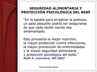 SEGURIDAD ALIMENTARIA Y PROTECCIÓN PSICOLÓGICA DEL BEBÉ “ En la batalla para erradicar la pobreza, un paso pequeño podría ser asegurarse de que cada recién nacido sea amamantado.  Esto proveería la mejor nutrición,  la mayor protección contra infecciones, la mayor prevención de enfermedades  y la mayor seguridad alimentaria  y protección psicológica del bebé.”  Ruth A. Lawrence, MD 2007 