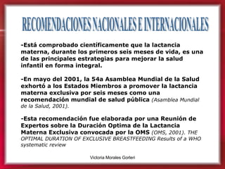RECOMENDACIONES NACIONALES E INTERNACIONALES  -Está comprobado científicamente que la lactancia materna, durante los primeros seis meses de vida, es una de las principales estrategias para mejorar la salud infantil en forma integral. -En mayo del 2001, la 54a Asamblea Mundial de la Salud exhortó a los Estados Miembros a promover la lactancia materna exclusiva por seis meses como una recomendación mundial de salud pública  (Asamblea Mundial de la Salud, 2001). - Esta recomendación fue elaborada por una Reunión de Expertos sobre la Duración Optima de la Lactancia Materna Exclusiva convocada por la OMS  (OMS, 2001). THE OPTIMAL DURATION OF EXCLUSIVE BREASTFEEDING Results of a WHO systematic review 