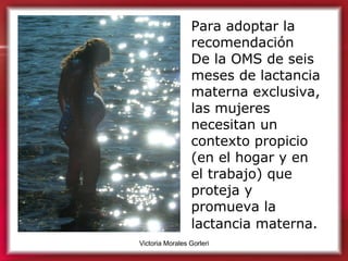 Para adoptar la recomendación  De la OMS de seis meses de lactancia materna exclusiva, las mujeres necesitan un contexto propicio (en el hogar y en el trabajo) que proteja y promueva la lactancia materna.   