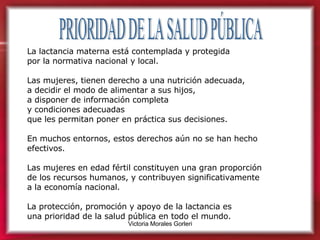 PRIORIDAD DE LA SALUD PÚBLICA La lactancia materna está contemplada y protegida  por la normativa nacional y local.  Las mujeres, tienen derecho a una nutrición adecuada,  a decidir el modo de alimentar a sus hijos,  a disponer de información completa  y condiciones adecuadas  que les permitan poner en práctica sus decisiones.  En muchos entornos, estos derechos aún no se han hecho efectivos. Las mujeres en edad fértil constituyen una gran proporción  de los recursos humanos, y contribuyen significativamente  a la economía nacional.  La protección, promoción y apoyo de la lactancia es  una prioridad de la salud pública en todo el mundo. 