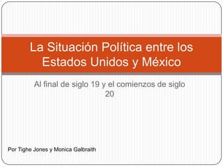La Situación Política entre los
Estados Unidos y México
Al final de siglo 19 y el comienzos de siglo
20

Por Tighe Jones y Monica Galbraith

 