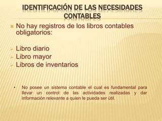 IDENTIFICACIÓN DE LAS NECESIDADES
CONTABLES
 No hay registros de los libros contables
obligatorios:
 Libro diario
 Libro mayor
 Libros de inventarios
• No posee un sistema contable el cual es fundamental para
llevar un control de las actividades realizadas y dar
información relevante a quien le pueda ser útil.
 