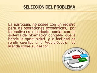 SELECCIÓN DEL PROBLEMA
La parroquia, no posee con un registro
para las operaciones económicas, por
tal motivo es importante contar con un
sistema de información contable que le
brinde la oportunidad y la facilidad de
rendir cuentas a la Arquidiócesis de
Mérida sobre su gestión.
 
