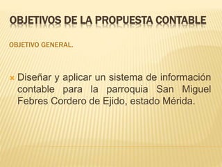 OBJETIVOS DE LA PROPUESTA CONTABLE
OBJETIVO GENERAL.
 Diseñar y aplicar un sistema de información
contable para la parroquia San Miguel
Febres Cordero de Ejido, estado Mérida.
 