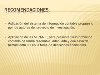 RECOMENDACIONES.
 Aplicación del sistema de información contable propuesto
por los autores del proyecto de investigación.
 Aplicación de las VEN-NIF, para presentar la información
contable de forma razonable, adecuada y que sirva de
herramienta útil en la toma de decisiones financieras.
 