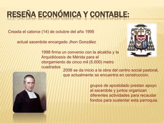 RESEÑA ECONÓMICA Y CONTABLE:
Creada el catorce (14) de octubre del año 1995
actual sacerdote encargado Jhon González
1998 firma un convenio con la alcaldía y la
Arquidiócesis de Mérida para el
otorgamiento de cinco mil (5.000) metro
cuadrados
2008 se da inicio a la obra del centro social pastoral,
que actualmente se encuentra en construcción.
grupos de apostolado prestan apoyo
al sacerdote y juntos organizan
diferentes actividades para recaudar
fondos para sustentar esta parroquia.
 