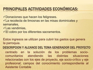 PRINCIPALES ACTIVIDADES ECONÓMICAS:
Donaciones que hacen los feligreses.
La recolecta de limosnas en las misas dominicales y
semanales,
Las vendimias,
El cobro por los diferentes sacramentos.
Estos ingresos se utilizan para cubrir los gastos que genera
la parroquia.
DESCRIPCION Y ALCANCE DEL TEMA GENERADOR DEL PROYECTO
centrado en la solución de los problemas socio-
comunitarios atendiendo las distintas situaciones
relacionadas con los ejes de proyecto, eje socio-crítico y eje
profesional; campos del conocimiento correspondiente al
Asistente Contable
 