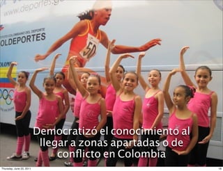 La Unidad Móvil validó el uso de
                    Democratizó el conocimiento al
                   una herramienta digital para la
                     llegar a zonas apartadas o de
                         enseñanza deportiva
                         conﬂicto en Colombia
Thursday, June 23, 2011                               18
 