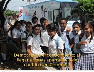 La Unidad Móvil validó el uso de
                    Democratizó el conocimiento al
                   una herramienta digital para la
                     llegar a zonas apartadas o de
                         enseñanza deportiva
                         conﬂicto en Colombia
Thursday, June 23, 2011                               18
 