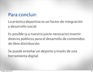 Para concluir:
              La práctica deportiva es un factor de integración
              y desarrollo social.

              Es posible (y a nuestro juicio necesario) invertir
              dineros públicos para el desarrollo de contenidos
              de libre distribución.

              Se puede enseñar un deporte a través de una
              herramienta digital.



Thursday, June 23, 2011                                            39
 