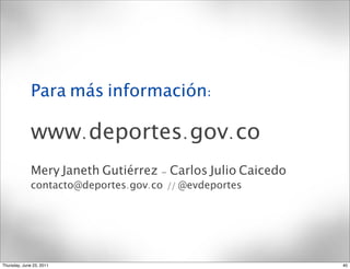 Para más información:

              www.deportes.gov.co
              Mery Janeth Gutiérrez - Carlos Julio Caicedo
              contacto@deportes.gov.co // @evdeportes




Thursday, June 23, 2011                                      40
 