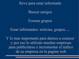 Sirve para estar informado
Buscar amigos
Formar grupos
Estar informados: noticias, grupos.....
Y lo mas importante para darnos a conocer
y por eso lo utilizan muchas empresas
para publicitarse e incrementar el trafico
de su empresa en la pagina web
 
