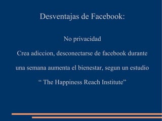 Desventajas de Facebook:
No privacidad
Crea adiccion, desconectarse de facebook durante
una semana aumenta el bienestar, segun un estudio
“ The Happiness Reach Institute”
 