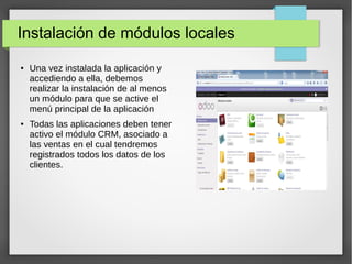 Instalación de módulos locales
● Una vez instalada la aplicación y
accediendo a ella, debemos
realizar la instalación de al menos
un módulo para que se active el
menú principal de la aplicación
● Todas las aplicaciones deben tener
activo el módulo CRM, asociado a
las ventas en el cual tendremos
registrados todos los datos de los
clientes.