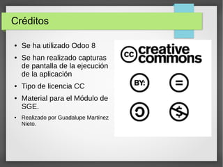 Créditos
● Se ha utilizado Odoo 8
● Se han realizado capturas
de pantalla de la ejecución
de la aplicación
● Tipo de licencia CC
● Material para el Módulo de
SGE.
● Realizado por Guadalupe Martínez
Nieto.
 