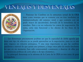 Fusionar las Cumbres en la estructura actual de la OEA
tiene como ventajas que se contaría con un foro resolutivo ya
institucionalizado del máximo nivel, y que contaría con un
grado mayor de ejecutividad, derivado de la inmediatez de su
mandato. Esto a su vez reduciría los costos de negociación. En
suma, sería más funcional a los efectos de los fines de la
Organización.
Las desventajas precisamente podrían ser que la capacidad de doble agenda que
tiene este tipo de relación no se puede aprovechar en la negociación, pues no se está
ante órganos en relación jerárquica. Y una muy importante es que las cumbres
quedarían a merced de que quizás uno primero, y luego otros jefes de estado (inclusive
los que en un momento han sido convocantes), comiencen a desertar de ellas por
conveniencias políticas de corto plazo o de tipo doméstico.
La principal desventaja es la reforma de la Carta de la OEA es una tarea de gran
envergadura.
 