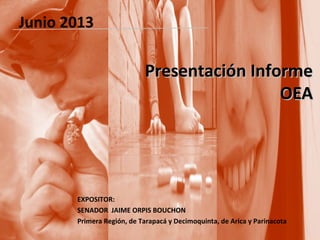 Presentación InformePresentación Informe
OEAOEA
EXPOSITOR:
SENADOR JAIME ORPIS BOUCHON
Primera Región, de Tarapacá y Decimoquinta, de Arica y Parinacota
Junio 2013
 