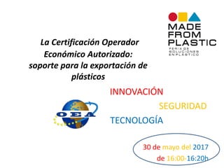 La Certificación Operador
Económico Autorizado:
soporte para la exportación de
plásticos
INNOVACIÓN
SEGURIDAD
TECNOLOGÍA
30 de mayo del 2017
de 16:00-16:20h
 
