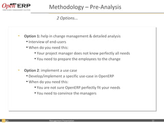 Methodology – Pre-Analysis
                                          2 Options...


           •• Option 1: help in change management & detailed analysis
              Option 1: help in change management & detailed analysis
               •• Interview of end-users
                   Interview of end-users
               •• When do you need this:
                   When do you need this:
                      •• Your project manager does not know perfectly all needs
                         Your project manager does not know perfectly all needs
                      •• You need to prepare the employees to the change
                         You need to prepare the employees to the change

           •• Option 2: implement a use case
              Option 2: implement a use case
               •• Develop/implement a specific use-case in OpenERP
                  Develop/implement a specific use-case in OpenERP
               •• When do you need this:
                  When do you need this:
                     •• You are not sure OpenERP perfectly fit your needs
                        You are not sure OpenERP perfectly fit your needs
                     •• You need to convince the managers
                        You need to convince the managers




&A   Nom du fichier – à compléter   Management Presentation                       11
 