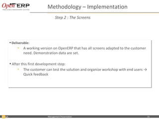 Methodology – Implementation
                                           Step 2 : The Screens




     •• Deliverable:
        Deliverable:
            •• A working version on OpenERP that has all screens adapted to the customer
               A working version on OpenERP that has all screens adapted to the customer
               need. Demonstration data are set.
               need. Demonstration data are set.

     •• After this first development step:
        After this first development step:
           •• The customer can test the solution and organize workshop with end users →
                The customer can test the solution and organize workshop with end users →
                Quick feedback
                Quick feedback




&A    Nom du fichier – à compléter   Management Presentation                               15
 