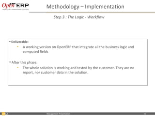 Methodology – Implementation
                                           Step 3 : The Logic - Workflow




     •• Deliverable:
        Deliverable:
            •• A working version on OpenERP that integrate all the business logic and
               A working version on OpenERP that integrate all the business logic and
               computed fields
               computed fields

     •• After this phase:
        After this phase:
           •• The whole solution is working and tested by the customer. They are no
                The whole solution is working and tested by the customer. They are no
                report, nor customer data in the solution.
                report, nor customer data in the solution.




&A    Nom du fichier – à compléter   Management Presentation                            16
 