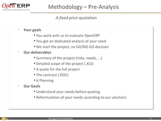 Methodology – Pre-Analysis
                                          A fixed price quotation

           •• Your goals
              Your goals
                    •• You work with us to evaluate OpenERP
                       You work with us to evaluate OpenERP
                    •• You get an dedicated analysis of your need
                       You get an dedicated analysis of your need
                    •• We start the project, no GO/NO GO decision
                       We start the project, no GO/NO GO decision
           •• Our deliverables
              Our deliverables
                    •• Summary of the project (risks, needs, ...)
                       Summary of the project (risks, needs, ...)
                    •• Detailed scope of the project (.XLS)
                       Detailed scope of the project (.XLS)
                    •• A quote for the full project
                       A quote for the full project
                    •• The contract (.DOC)
                       The contract (.DOC)
                    •• A Planning
                       A Planning
           •• Our Goals
              Our Goals
                    •• Understand your needs before quoting
                       Understand your needs before quoting
                    •• Reformulation of your needs according to our solutions
                       Reformulation of your needs according to our solutions




&A   Nom du fichier – à compléter   Management Presentation                     9
 