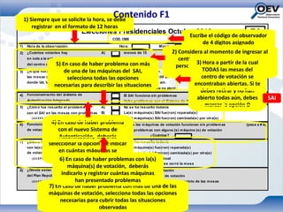1) Siempre que se solicite la hora, se debe
                                                         Contenido F1
         registrar en el formato de 12 horas
                                               Elecciones Presidenciales Octubre 2012                                         F1
                                                                                                    Escribe el código de observador
                                                         CÓD. OBS                  0                      de 4 dígitos asignado
1)    Hora de la observación:                               Hora:                 Minutos:
2)    ¿Cuántos votantes hay                         A)        m enos de 15      2) Considera al momento de ingresar al
      en cola a la entrada                 B)        entre 15 y 40                  centro, la cantidad aproximada de
      del centro de votación? caso de haber problema con40
                        5) En                        m ás de más                            3) Hora a partir de la cual
                                           C)
                                                                                  personas que están esperando para
                            de una de las máquinas del SAI, 8:00 am.                            TODAS las mesas del
3)    ¿A qué hora abrieron todas           A)        Antes de las
                                                                                                      entrar.
                             selecciona todas las opciones 8:00 y las 9:00 am .
      las m esas del centro votación       B)        Entre las                                 centro de votación se
      donde Ud. Vota?                      C)        Después de las 9:00 am .
                       necesarias para describir las Alguna m esa todavía no abrió
                                                     situaciones                           encontraban abiertas. Si te
                                           D)
                                                                                               debes retirar y no han
4)    Funcionamiento del Sistema de        A)        El SAI funciona sin problem as       (pasa a # 6)
      Autenticación Integrado              B)
                                                                                             abierto todas aún, debes
                                                                                                            ¿Cuántas?
                                                     Hubo problem as con el Sistema de Autenticación Integrado
                                                                                                                        SAI
5)    ¿Cóm o fue resuelto el problem a     A)        No se ha resuelto todavía
                                                                                                 marcar la opción D
      con el SAI en las mesas con problemas         B)        La(s) m áquina(s) SAI fue(ron) reparada(s)
        ( A C EPT A R E S PU ES T A M Ú LT IPLE)    C)        La(s) m áquina(s) SAI fue(ron) cam biada(s) por otra(s)
6)                       4) En caso de haber problemaTodas las m áquinas de votación funcionan sin problem as
      Funcionamiento de las m áquinas                 A)                                                                  (pasa a # 8)
      de votación en el Centro nuevo Sistema de
                               con el                 B)      Hubo problem as con alguna (s) m áquina (s) de votación
                               Autenticación, deberás                        ¿Cuántas?
7)
                       seleccionar la opción B e indicar se ha resuelto todavía
      ¿Cóm o fue resuelto el problem a                A)      No
      con la(s) máquina(s)                            B)      La(s) m áquina(s) fue(ron) reparada(s)
      de votación?             en cuántas máquinas se La(s) m áquina(s) fue(ron) cambiada(s) por otra(s)
                                                      C)
                               presentaron problemas Se pasó a votación manual
                                6) En caso de haber problemas con la(s)
         ( A C EPT A R E S PU ES T A M Ú LT IPLE)     D)
                                                      E)      No se pudo resolver y se cerró la m esa
                                      máquina(s) de votación, deberás
8)    ¿Dónde están los m iem bros                     A)      Fuera del centro de votación
      del Plan República? indicarlo y registrar cuántas máquinas
                                                      B)      A la entrada del centro de votación
                                            han presentado problemas centro pero fuera del recinto de las m esas
         ( A C EPT A R E S PU ES T A M Ú LT IPLE)     C)      Dentro del
                       7) En caso de haber problema con másrecinto de las m esas
                                                      D)      Dentro del de una de las
                       máquinas de votación, selecciona todas las opciones
                                necesarias para cubrir todas las situaciones
                                                     observadas
 