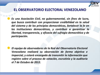 EL OBSERVATORIO ELECTORAL VENEZOLANO

Es una Asociación Civil, no gubernamental, sin fines de lucro,
que busca contribuir con proporcionar credibilidad en la salud
del sistema y de los principios democráticos, fortalecer la fe en
las instituciones democráticas, y contribuir a garantizar la
libertad, transparencia, y eficacia del sufragio democrático y de
participación.



El equipo de observadores de la Red del Observatorio Electoral
Venezolano realizará su observación de forma objetiva e
imparcial, y estará encargada de transmitir la información que
registre sobre el proceso de votación, escrutinio y la auditoría
el 7 de Octubre de 2012.
 