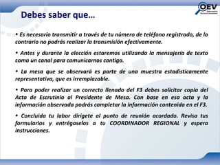 Debes saber que…
• Es necesario transmitir a través de tu número de teléfono registrado, de lo
contrario no podrás realizar la transmisión efectivamente.
• Antes y durante la elección estaremos utilizando la mensajería de texto
como un canal para comunicarnos contigo.
• La mesa que se observará es parte de una muestra estadísticamente
representativa, que es irremplazable.
• Para poder realizar un correcto llenado del F3 debes solicitar copia del
Acta de Escrutinio al Presidente de Mesa. Con base en esa acta y la
información observada podrás completar la información contenida en el F3.
• Concluida tu labor dirígete al punto de reunión acordado. Revisa tus
formularios y entrégaselos a tu COORDINADOR REGIONAL y espera
instrucciones.
 