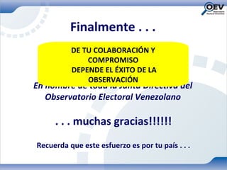 Finalmente . . .
          DE TU COLABORACIÓN Y
              COMPROMISO
          DEPENDE EL ÉXITO DE LA
              OBSERVACIÓN
En nombre de toda la Junta Directiva del
   Observatorio Electoral Venezolano

     . . . muchas gracias!!!!!!
Recuerda que este esfuerzo es por tu país . . .
 