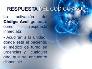 RESPUESTA DEL CODIGO AZUL
La    activación    del
Código Azul generará
como          respuesta
inmediata:
- Acudirán a la unidad
donde está el paciente,
el médico de turno en
urgencias y cualquier
otro que se encuentre
disponible.
 