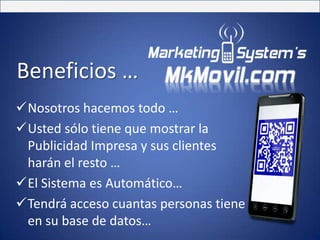 Beneficios …
Nosotros hacemos todo …
Usted sólo tiene que mostrar la
 Publicidad Impresa y sus clientes
 harán el resto …
El Sistema es Automático…
Tendrá acceso cuantas personas tiene
 en su base de datos…
 