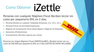 Como Obtener
Personas con cualquier Régimen Fiscal Reciben lector sin
costo por paquetería DHL en 2 días.
 Personas Morales en cualquier modalidad (Empresas, S.A. S.R.L. etc.)
 Personas Físicas con Actividad Empresarial.
 Régimen de Incorporación Fiscal (Antes Repeco o Régimen de Pequeños)
 Honorarios (Profesionistas)
 Arrendamiento (Perciben ingresos por rentas)
Personas sin ningún Régimen Fiscal (PARTICULARES), Reciben lector con un
costo de $50 MXN por paquetería DHL en 2 días GASTOS DE ENVIO INCLUIDOS.
 