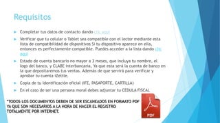 Requisitos
 Completar tus datos de contacto dando clic aquí
 Verificar que tu celular o Tablet sea compatible con el lector mediante esta
lista de compatibilidad de dispositivos Si tu dispositivo aparece en ella,
entonces es perfectamente compatible. Puedes acceder a la lista dando clic
aquí
 Estado de cuenta bancario no mayor a 3 meses, que incluya tu nombre, el
logo del banco, y CLABE interbancaria, Ya que esta será la cuenta de banco en
la que depositaremos tus ventas. Además de que servirá para verificar y
aprobar tu cuenta iZettle.
 Copia de tu Identificación oficial (IFE, PASAPORTE, CARTILLA)
 En el caso de ser una persona moral debes adjuntar tu CEDULA FISCAL
*TODOS LOS DOCUMENTOS DEBEN DE SER ESCANEADOS EN FORMATO PDF
YA QUE SON NECESARIOS A LA HORA DE HACER EL REGISTRO
TOTALMENTE POR INTERNET.
 
