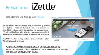 Regístrate en
Para registrarte solo debes de hacer clic aquí
Se abrirá una ventana nueva en tu navegador, y lo único
que debes de hacer es dejarte llevar por el sistema es
muy fácil y rápido hacer tu registro, no tardas mas de
15 min, al finalizar solo deberás esperar un plazo de 48
horas para que el equipo de iZettle Autorice tu cuenta.
Y LISTO! Tendrás en la puerta de tu domicilio tu lector.
Sin ningún contratiempo.
*SI DESEAS MI ASESORIA PERSONAL A LA HORA DE HACER TU
REGISTRO PUEDES CONTACTARME EN LAS SIGUIENTES DIAPOSITIVAS
PONDRE MIS DATOS DE CONTACTO.
 