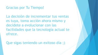 Gracias por Tu Tiempo!
La decisión de incrementar tus ventas
es tuya, toma acción ahora mismo y
decídete a evolucionar con las
facilidades que la tecnología actual te
ofrece.
Que sigas teniendo un exitoso día ;)
 