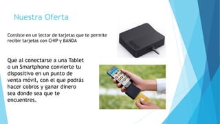 Nuestra Oferta
Consiste en un lector de tarjetas que te permite
recibir tarjetas con CHIP y BANDA
Que al conectarse a una Tablet
o un Smartphone convierte tu
dispositivo en un punto de
venta móvil, con el que podrás
hacer cobros y ganar dinero
sea donde sea que te
encuentres.
 