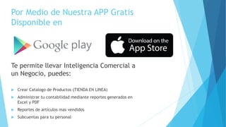 Por Medio de Nuestra APP Gratis
Disponible en
Te permite llevar Inteligencia Comercial a
un Negocio, puedes:
 Crear Catalogo de Productos (TIENDA EN LINEA)
 Administrar tu contabilidad mediante reportes generados en
Excel y PDF
 Reportes de artículos mas vendidos
 Subcuentas para tu personal
 