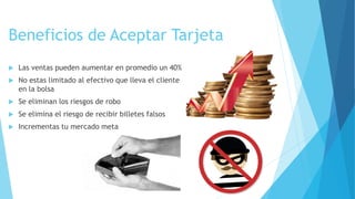 Beneficios de Aceptar Tarjeta
 Las ventas pueden aumentar en promedio un 40%
 No estas limitado al efectivo que lleva el cliente
en la bolsa
 Se eliminan los riesgos de robo
 Se elimina el riesgo de recibir billetes falsos
 Incrementas tu mercado meta
 