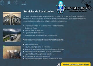 Los servicios de localización le permitirán conocer la posición geográfica, recibir alertas e
información de su vehículo e interactuar remotamente con éste. Esto lo convierte en una
herramienta extremadamente útil para múltiples aplicaciones:
 Localización simple de un carro, moto y embarcaciones
 Gestión de Flotas
 Recuperación de vehículo
 Seguimiento de mercancías
 Apagado y apertura de puertas remotamente
Atendiendo diversas necesidades del mercado tales como:
 Servicios logísticos
 Alquiler, leasing o renta de vehículos
 Servicio de reportes con perfiles e Indicadores de riesgo
 Servicios públicos (Bomberos, policías, ambulancias …)
 Seguridad (agentes, vigilantes, escoltas …)
 De mensajería, correos y paquetería
 De transporte de objetos de valor y de obras de arte
Servicios de Localización
 