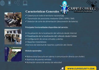 Características Generales
 Cobertura en todo el territorio nacional [1]
 Transmisión de posiciones mediante GSM / GPRS / SMS
 Detector de corte de alimentación (desconexión de batería)
Principales funcionalidades disponibles del servicio:
 Visualización de la localización del vehículo desde Internet
Visualización de la localización del vehículo desde Celular
 Configuración de cercas virtuales y alertas
 Reportes Instantáneos
Servicio de Solicitud de reportes a petición del cliente
Modulo opcionales:
 Bidireccional (escucha en cabina ó comunicación directa con chofer)
 Apertura de puertas remotas
 Activación sonora de exceso de velocidad
 