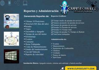Reportes y Administración
Reportes Gráficos:
 Tiempo medio de paradas de servicio
 Numero promedio de paradas de servicio
 Numero de paradas de servicio
 Paradas Vs Paradas de servicio
 Paradas Vs Tiempo total
 Tiempo de paradas Vs Tiempo en Ralenti
 Total horas trabajadas.
Administración de:
 Eventos
 Mantenimiento
 Suministro de Combustible
 Chóferes
 Unidades
 Puntos de Interés
 Sub-Flotas
Generando Reportes de:
 Ultimas 10 Posiciones
 Historial (365 días del año)
Paradas
 Viajes
 Encendido y Apagado
 Tiempo de uso del motor
 Kilometraje
 Eventos
 Consumo
 Horas Trabajadas
 Costo de Mantenimiento
 Estado del mantenimiento
 Uso del Vehículo
 Reporte de velocidad
Instalación Básica: Apagado remoto, sistema anti-sabotaje y batería auxiliar.
 