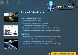 Planes de Visualización
SERVICIOS
 Apoyo logístico en la recuperación del vehículo en caso de robo
 Notificaciones de eventos y alarmas al centro de control
 Apagado del Vehículo desde el centro de control
Implementación de Botón de Auxilio o Pánico en el vehículo [1]
ESQUEMAS COMERCIALES
 Vehículos particulares o flotas
 Empresas con sala de monitoreo integrada
 Concesionarios con reportes de servicios
 Aseguradoras con reportes de perfiles e indicadores de riesgo
 Entidades Gubernamentales, servidor integrado independiente
 